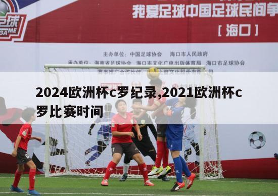 2024欧洲杯c罗纪录,2021欧洲杯c罗比赛时间